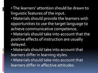 •The learners’ attention should be drawn to
linguistic features of the input.
• Materials should provide the learners with
opportunities to use the target language to
achieve communicative competence.
• Materials should take into account that the
positive effects of instruction are usually
delayed.
• Materials should take into account that
learners differ in learning styles.
• Materials should take into account that
learners differ in affective attitudes.
 