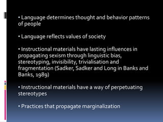 • Language determines thought and behavior patterns
of people
• Language reflects values of society
• Instructional materials have lasting influences in
propagating sexism through linguistic bias,
stereotyping, invisibility, trivialisation and
fragmentation (Sadker, Sadker and Long in Banks and
Banks, 1989)
• Instructional materials have a way of perpetuating
stereotypes
• Practices that propagate marginalization
 
