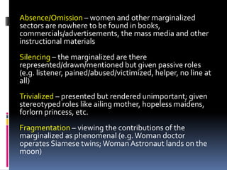 Absence/Omission – women and other marginalized
sectors are nowhere to be found in books,
commercials/advertisements, the mass media and other
instructional materials
Silencing – the marginalized are there
represented/drawn/mentioned but given passive roles
(e.g. listener, pained/abused/victimized, helper, no line at
all)
Trivialized – presented but rendered unimportant; given
stereotyped roles like ailing mother, hopeless maidens,
forlorn princess, etc.
Fragmentation – viewing the contributions of the
marginalized as phenomenal (e.g.Woman doctor
operates Siamese twins;Woman Astronaut lands on the
moon)
 