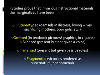 • Studies prove that in various instructional materials,
the marginalized have been
o Stereotyped (damsels in distress, loving wives,
sacrificing mothers, poor girls, etc.)
o Omitted (in textbook pictures/ graphics, in cliparts)
o Silenced (present but not given a voice)
oTrivialised (present but given passive roles)
o Fragmented (victories rendered as
supernatural/phenomenal)
 