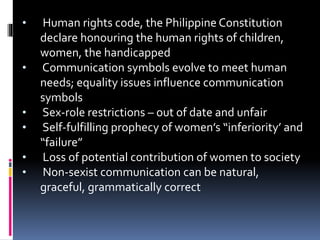 • Human rights code, the Philippine Constitution
declare honouring the human rights of children,
women, the handicapped
• Communication symbols evolve to meet human
needs; equality issues influence communication
symbols
• Sex-role restrictions – out of date and unfair
• Self-fulfilling prophecy of women’s “inferiority’ and
“failure”
• Loss of potential contribution of women to society
• Non-sexist communication can be natural,
graceful, grammatically correct
 