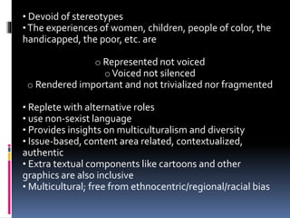 • Devoid of stereotypes
•The experiences of women, children, people of color, the
handicapped, the poor, etc. are
o Represented not voiced
oVoiced not silenced
o Rendered important and not trivialized nor fragmented
• Replete with alternative roles
• use non-sexist language
• Provides insights on multiculturalism and diversity
• Issue-based, content area related, contextualized,
authentic
• Extra textual components like cartoons and other
graphics are also inclusive
• Multicultural; free from ethnocentric/regional/racial bias
 