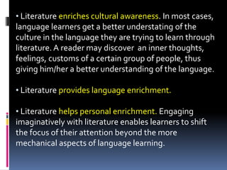 • Literature enriches cultural awareness. In most cases,
language learners get a better understating of the
culture in the language they are trying to learn through
literature. A reader may discover an inner thoughts,
feelings, customs of a certain group of people, thus
giving him/her a better understanding of the language.
• Literature provides language enrichment.
• Literature helps personal enrichment. Engaging
imaginatively with literature enables learners to shift
the focus of their attention beyond the more
mechanical aspects of language learning.
 