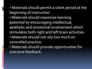 • Materials should permit a silent period at the
beginning of instruction.
• Materials should maximize learning
potential by encouraging intellectual,
aesthetic and emotional involvement which
stimulates both right and left brain activities.
• Materials should not rely too much on
controlled practice.
• Materials should provide opportunities for
outcome feedback.
 