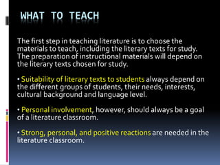 WHAT TO TEACH
The first step in teaching literature is to choose the
materials to teach, including the literary texts for study.
The preparation of instructional materials will depend on
the literary texts chosen for study.
• Suitability of literary texts to students always depend on
the different groups of students, their needs, interests,
cultural background and language level.
• Personal involvement, however, should always be a goal
of a literature classroom.
• Strong, personal, and positive reactions are needed in the
literature classroom.
 