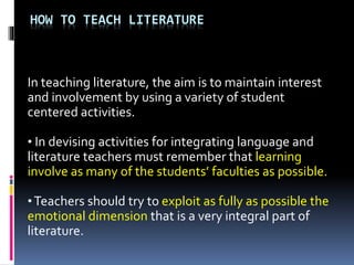 HOW TO TEACH LITERATURE
In teaching literature, the aim is to maintain interest
and involvement by using a variety of student
centered activities.
• In devising activities for integrating language and
literature teachers must remember that learning
involve as many of the students’ faculties as possible.
•Teachers should try to exploit as fully as possible the
emotional dimension that is a very integral part of
literature.
 