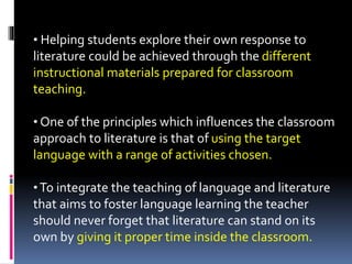 • Helping students explore their own response to
literature could be achieved through the different
instructional materials prepared for classroom
teaching.
• One of the principles which influences the classroom
approach to literature is that of using the target
language with a range of activities chosen.
•To integrate the teaching of language and literature
that aims to foster language learning the teacher
should never forget that literature can stand on its
own by giving it proper time inside the classroom.
 