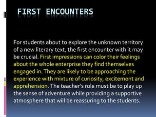 FIRST ENCOUNTERS
For students about to explore the unknown territory
of a new literary text, the first encounter with it may
be crucial. First impressions can color their feelings
about the whole enterprise they find themselves
engaged in.They are likely to be approaching the
experience with mixture of curiosity, excitement and
apprehension.The teacher’s role must be to play up
the sense of adventure while providing a supportive
atmosphere that will be reassuring to the students.
 