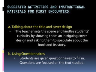 SUGGESTED ACTIVITIES AND INSTRUCTIONAL
MATERIALS FOR FIRST ENCOUNTERS:
a.Talking about the title and cover design
• The teacher sets the scene and kindles students’
curiosity by showing them an intriguing cover
design and asking them to speculate about the
book and its story.
b. Using Questionnaires
• Students are given questionnaires to fill in.
Questions are focused on the text studied.
 