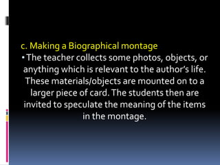 c. Making a Biographical montage
•The teacher collects some photos, objects, or
anything which is relevant to the author’s life.
These materials/objects are mounted on to a
larger piece of card.The students then are
invited to speculate the meaning of the items
in the montage.
 
