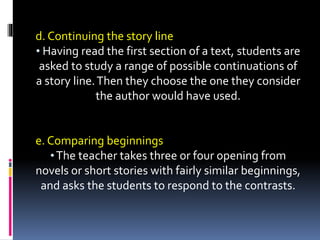 d. Continuing the story line
• Having read the first section of a text, students are
asked to study a range of possible continuations of
a story line.Then they choose the one they consider
the author would have used.
e. Comparing beginnings
•The teacher takes three or four opening from
novels or short stories with fairly similar beginnings,
and asks the students to respond to the contrasts.
 