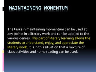 MAINTAINING MOMENTUM
The tasks in maintaining momentum can be used at
any points in a literary work and can be applied to the
various genres.This part of literary learning allows the
students to understand, enjoy, and appreciate the
literary work. It is in this situation that a mixture of
class activities and home reading can be used.
 