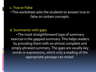 c.True or False
•This worksheet asks the students to answer true or
false on certain concepts.
d. Summaries with gaps
•The most straightforward type of summary
exercise is the gapped summary.This helps readers
by providing them with an almost complete and
simply phrased summary.The gaps are usually key
words or expressions, which only a reading of the
appropriate passage can reveal.
 