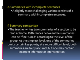 e. Summaries with incomplete sentences
• A slightly more challenging variant consists of a
summary with incomplete sentences.
f. Summary comparison
•The teacher writes two summaries of a section to be
read at home. Differences between the summaries
can be “fine-tuned” according to the level of the
group. At the simplest level, one of the summaries
omits certain key points; at a more difficult level, both
summaries are fairly accurate but one may contain
incorrect inference or interpretation.
 