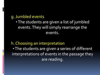 g. Jumbled events
•The students are given a list of jumbled
events.They will simply rearrange the
events.
h. Choosing an interpretation
•The students are given a series of different
interpretations of events in the passage they
are reading.
 