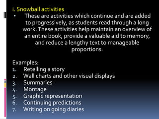 i. Snowball activities
• These are activities which continue and are added
to progressively, as students read through a long
work.These activities help maintain an overview of
an entire book, provide a valuable aid to memory,
and reduce a lengthy text to manageable
proportions.
Examples:
1. Retelling a story
2. Wall charts and other visual displays
3. Summaries
4. Montage
5. Graphic representation
6. Continuing predictions
7. Writing on going diaries
 