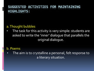 SUGGESTED ACTIVITIES FOR MAINTAINING
HIGHLIGHTS:
a.Thought bubbles
• The task for this activity is very simple: students are
asked to write the ’inner’ dialogue that parallels the
original dialogue.
b. Poems
• The aim is to crystalline a personal, felt response to
a literary situation.
 