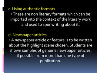 c. Using authentic formats
•These are non literary formats which can be
imported into the context of the literary work
and used to spur writing about it.
d. Newspaper articles
• A newspaper article or feature is to be written
about the highlight scene chosen. Students are
shown samples of genuine newspaper articles,
if possible from more than one type of
publication.
 