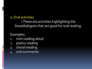 e. Oral activities
•These are activities highlighting the
lines/dialogues that are good for oral reading.
Examples:
1. mini reading aloud
2. poetry reading
3. choral reading
4. oral summaries
 