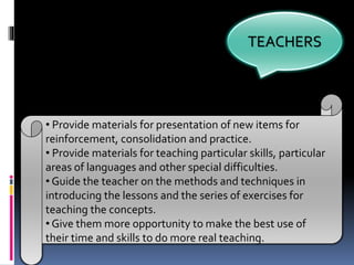 TEACHERS
• Provide materials for presentation of new items for
reinforcement, consolidation and practice.
• Provide materials for teaching particular skills, particular
areas of languages and other special difficulties.
• Guide the teacher on the methods and techniques in
introducing the lessons and the series of exercises for
teaching the concepts.
• Give them more opportunity to make the best use of
their time and skills to do more real teaching.
 
