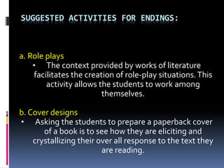 SUGGESTED ACTIVITIES FOR ENDINGS:
a. Role plays
• The context provided by works of literature
facilitates the creation of role-play situations.This
activity allows the students to work among
themselves.
b. Cover designs
• Asking the students to prepare a paperback cover
of a book is to see how they are eliciting and
crystallizing their over all response to the text they
are reading.
 
