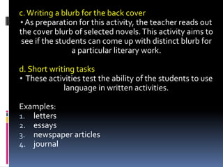 c.Writing a blurb for the back cover
• As preparation for this activity, the teacher reads out
the cover blurb of selected novels.This activity aims to
see if the students can come up with distinct blurb for
a particular literary work.
d. Short writing tasks
• These activities test the ability of the students to use
language in written activities.
Examples:
1. letters
2. essays
3. newspaper articles
4. journal
 