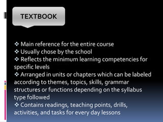  Main reference for the entire course
 Usually chose by the school
 Reflects the minimum learning competencies for
specific levels
 Arranged in units or chapters which can be labeled
according to themes, topics, skills, grammar
structures or functions depending on the syllabus
type followed
 Contains readings, teaching points, drills,
activities, and tasks for every day lessons
TEXTBOOK
 