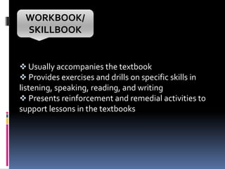 WORKBOOK/
SKILLBOOK
 Usually accompanies the textbook
 Provides exercises and drills on specific skills in
listening, speaking, reading, and writing
 Presents reinforcement and remedial activities to
support lessons in the textbooks
 