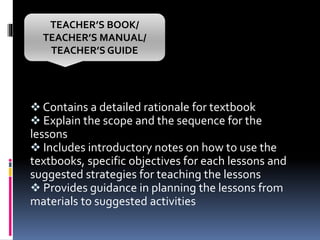  Contains a detailed rationale for textbook
 Explain the scope and the sequence for the
lessons
 Includes introductory notes on how to use the
textbooks, specific objectives for each lessons and
suggested strategies for teaching the lessons
 Provides guidance in planning the lessons from
materials to suggested activities
TEACHER’S BOOK/
TEACHER’S MANUAL/
TEACHER’S GUIDE
 