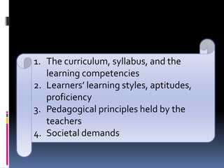 1. The curriculum, syllabus, and the
learning competencies
2. Learners’ learning styles, aptitudes,
proficiency
3. Pedagogical principles held by the
teachers
4. Societal demands
 