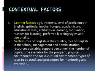CONTEXTUAL FACTORS
1. Learner factors-age, interests, level of proficiency in
English, aptitude, mother tongue, academic and
educational level, attitudes in learning, motivation,
reasons for learning, preferred learning styles and
personality
2. Setting-role of English in the country; role of English
in the school; management and administration;
resources available; support personnel; the number of
pupils; time available for the program; physical
environment; the socio-cultural environment; types of
tests to be used; and procedures for monitoring and
evaluating.
 