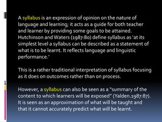 A syllabus is an expression of opinion on the nature of
language and learning; it acts as a guide for both teacher
and learner by providing some goals to be attained.
Hutchinson andWaters (1987:80) define syllabus as ‘at its
simplest level a syllabus can be described as a statement of
what is to be learnt. It reflects language and linguistic
performance.’
This is a rather traditional interpretation of syllabus focusing
as it does on outcomes rather than on process.
However, a syllabus can also be seen as a “summary of the
content to which learners will be exposed” (Yalden.1987:87).
It is seen as an approximation of what will be taught and
that it cannot accurately predict what will be learnt.
 