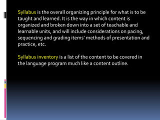 Syllabus is the overall organizing principle for what is to be
taught and learned. It is the way in which content is
organized and broken down into a set of teachable and
learnable units, and will include considerations on pacing,
sequencing and grading items’ methods of presentation and
practice, etc.
Syllabus inventory is a list of the content to be covered in
the language program much like a content outline.
 