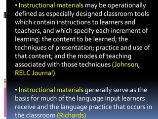 • Instructional materials may be operationally
defined as especially designed classroom tools
which contain instructions to learners and
teachers, and which specify each increment of
learning: the content to be learned; the
techniques of presentation; practice and use of
that content; and the modes of teaching
associated with those techniques (Johnson,
RELC Journal)
• Instructional materials generally serve as the
basis for much of the language input learners
receive and the language practice that occurs in
the classroom (Richards)
 