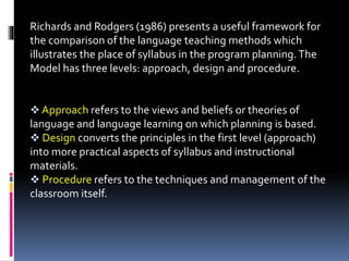 Richards and Rodgers (1986) presents a useful framework for
the comparison of the language teaching methods which
illustrates the place of syllabus in the program planning.The
Model has three levels: approach, design and procedure.
 Approach refers to the views and beliefs or theories of
language and language learning on which planning is based.
 Design converts the principles in the first level (approach)
into more practical aspects of syllabus and instructional
materials.
 Procedure refers to the techniques and management of the
classroom itself.
 