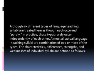 Although six different types of language teaching
syllabi are treated here as though each occurred
“purely,” in practice, these types rarely occur
independently of each other. Almost all actual language
–teaching syllabi are combination of two or more of the
types.The characteristics, differences, strengths, and
weaknesses of individual syllabi are defined as follows:
 