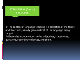 The content of language teaching is a collection of the forms
and structures, usually grammatical, of the language being
taught.
 Examples include nouns, verbs, adjectives, statements,
questions, subordinate clauses, and so on.
STRUCTURAL (formal)
SYLLABUS
 