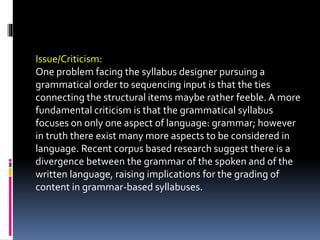 Issue/Criticism:
One problem facing the syllabus designer pursuing a
grammatical order to sequencing input is that the ties
connecting the structural items maybe rather feeble. A more
fundamental criticism is that the grammatical syllabus
focuses on only one aspect of language: grammar; however
in truth there exist many more aspects to be considered in
language. Recent corpus based research suggest there is a
divergence between the grammar of the spoken and of the
written language, raising implications for the grading of
content in grammar-based syllabuses.
 