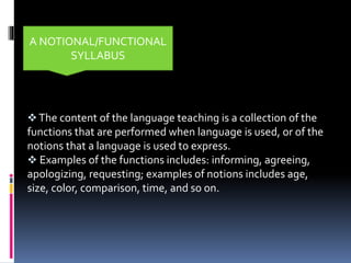 The content of the language teaching is a collection of the
functions that are performed when language is used, or of the
notions that a language is used to express.
 Examples of the functions includes: informing, agreeing,
apologizing, requesting; examples of notions includes age,
size, color, comparison, time, and so on.
A NOTIONAL/FUNCTIONAL
SYLLABUS
 
