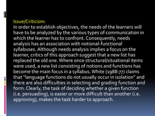 Issue/Criticism:
In order to establish objectives, the needs of the learners will
have to be analyzed by the various types of communication in
which the learner has to confront. Consequently, needs
analysis has an association with notional-functional
syllabuses. Although needs analysis implies a focus on the
learner, critics of this approach suggest that a new list has
replaced the old one.Where once structural/situational items
were used, a new list consisting of notions and functions has
become the main focus in a syllabus. White (1988:77) claims
that “language functions do not usually occur in isolation” and
there are also difficulties in selecting and grading function and
form. Clearly, the task of deciding whether a given function
(i.e. persuading), is easier or more difficult than another (i.e.
approving), makes the task harder to approach.
 