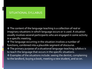 The content of the language teaching is a collection of real or
imaginary situations in which language occurs or is used. A situation
usually involves several participants who are engaged in some activity
in a specific meeting.
The language occurring in the situation involves a number of
functions, combined into a plausible segment of discourse.
The primary purpose of a situational language-teaching syllabus is
to teach the language that occurs in the specific situations.
 Examples of the situations include: seeing the dentist, complaining
to the landlord, buying a book, meeting a new student, and so on.
SITUATIONAL SYLLABUS
 