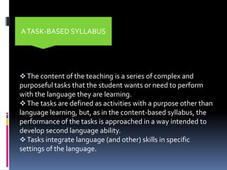 The content of the teaching is a series of complex and
purposeful tasks that the student wants or need to perform
with the language they are learning.
The tasks are defined as activities with a purpose other than
language learning, but, as in the content-based syllabus, the
performance of the tasks is approached in a way intended to
develop second language ability.
Tasks integrate language (and other) skills in specific
settings of the language.
ATASK-BASED SYLLABUS
 