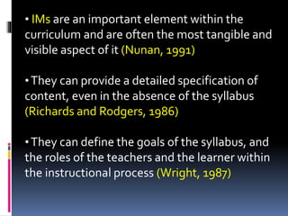 • IMs are an important element within the
curriculum and are often the most tangible and
visible aspect of it (Nunan, 1991)
•They can provide a detailed specification of
content, even in the absence of the syllabus
(Richards and Rodgers, 1986)
•They can define the goals of the syllabus, and
the roles of the teachers and the learner within
the instructional process (Wright, 1987)
 