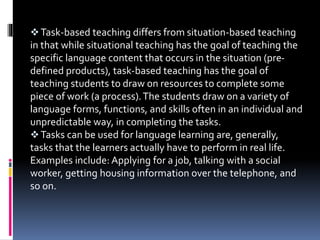 Task-based teaching differs from situation-based teaching
in that while situational teaching has the goal of teaching the
specific language content that occurs in the situation (pre-
defined products), task-based teaching has the goal of
teaching students to draw on resources to complete some
piece of work (a process).The students draw on a variety of
language forms, functions, and skills often in an individual and
unpredictable way, in completing the tasks.
Tasks can be used for language learning are, generally,
tasks that the learners actually have to perform in real life.
Examples include: Applying for a job, talking with a social
worker, getting housing information over the telephone, and
so on.
 