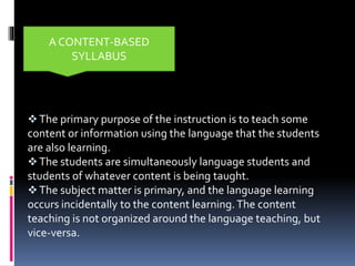 The primary purpose of the instruction is to teach some
content or information using the language that the students
are also learning.
The students are simultaneously language students and
students of whatever content is being taught.
The subject matter is primary, and the language learning
occurs incidentally to the content learning.The content
teaching is not organized around the language teaching, but
vice-versa.
A CONTENT-BASED
SYLLABUS
 