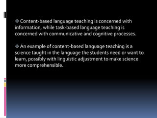 Content-based language teaching is concerned with
information, while task-based language teaching is
concerned with communicative and cognitive processes.
 An example of content-based language teaching is a
science taught in the language the students need or want to
learn, possibly with linguistic adjustment to make science
more comprehensible.
 