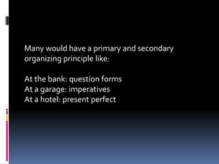 Many would have a primary and secondary
organizing principle like:
At the bank: question forms
At a garage: imperatives
At a hotel: present perfect
 