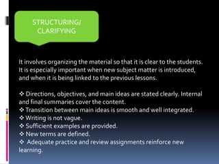 It involves organizing the material so that it is clear to the students.
It is especially important when new subject matter is introduced,
and when it is being linked to the previous lessons.
 Directions, objectives, and main ideas are stated clearly. Internal
and final summaries cover the content.
Transition between main ideas is smooth and well integrated.
 Writing is not vague.
 Sufficient examples are provided.
 New terms are defined.
 Adequate practice and review assignments reinforce new
learning.
STRUCTURING/
CLARIFYING
 