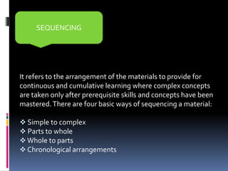It refers to the arrangement of the materials to provide for
continuous and cumulative learning where complex concepts
are taken only after prerequisite skills and concepts have been
mastered.There are four basic ways of sequencing a material:
 Simple to complex
 Parts to whole
 Whole to parts
 Chronological arrangements
SEQUENCING
 