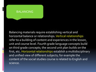 Balancing materials require establishing vertical and
horizontal balance or relationships.Vertical relationships
refer to a building of content and experiences in the lesson,
unit and course level. Fourth grade language concepts build
on third grade concepts; the second unit plan builds on the
first, etc. Horizontal relationships establish a multidisciplinary
and unified view of different subjects; for example the
content of the social studies course is related to English and
science.
BALANCING
 